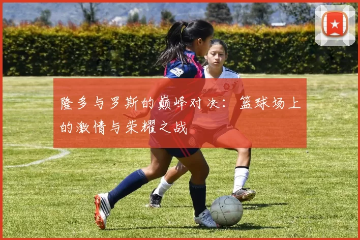 隆多与罗斯的巅峰对决：篮球场上的激情与荣耀之战