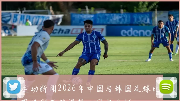 运动新闻2026年中国与韩国足球比赛精彩直播视频回顾与分析