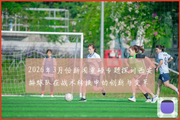 2026年3月份新闻重磅专题探讨西安排球队在战术转换中的创新与变革之路