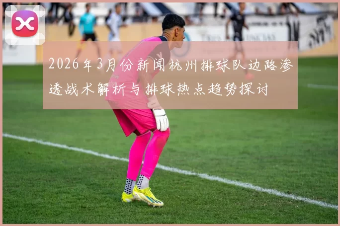 2026年3月份新闻杭州排球队边路渗透战术解析与排球热点趋势探讨