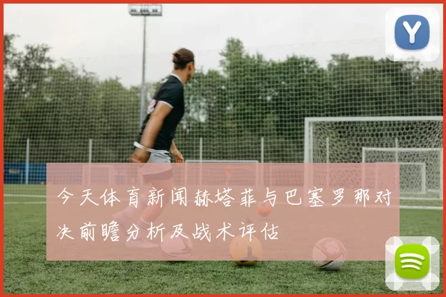 今天体育新闻赫塔菲与巴塞罗那对决前瞻分析及战术评估