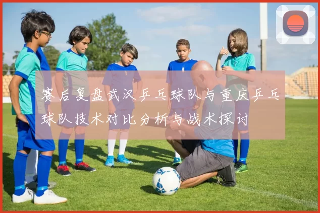 赛后复盘武汉乒乓球队与重庆乒乓球队技术对比分析与战术探讨