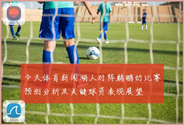 今天体育新闻湖人对阵鹈鹕的比赛预测分析及关键球员表现展望